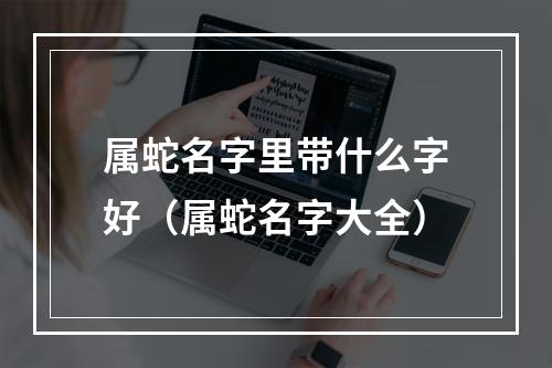 属蛇名字里带什么字好（属蛇名字大全）