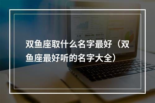 双鱼座取什么名字最好（双鱼座最好听的名字大全）
