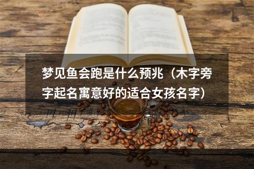 梦见鱼会跑是什么预兆（木字旁字起名寓意好的适合女孩名字）