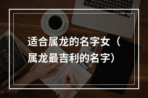 适合属龙的名字女（属龙最吉利的名字）