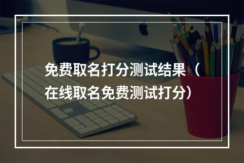 免费取名打分测试结果（在线取名免费测试打分）