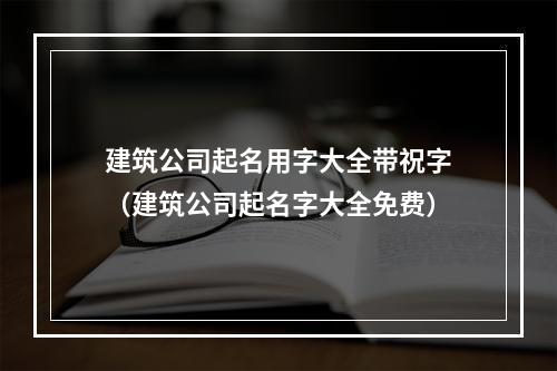 建筑公司起名用字大全带祝字（建筑公司起名字大全免费）
