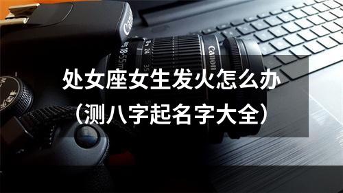处女座女生发火怎么办（测八字起名字大全）