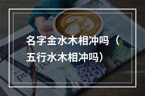 名字金水木相冲吗（五行水木相冲吗）