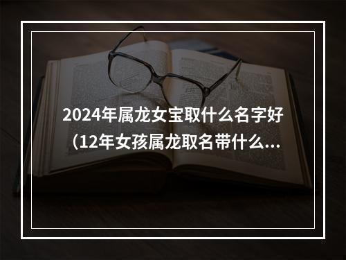 2024年属龙女宝取什么名字好（12年女孩属龙取名带什么字好）