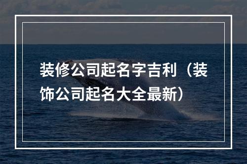 装修公司起名字吉利（装饰公司起名大全最新）