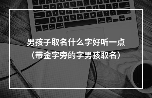 男孩子取名什么字好听一点（带金字旁的字男孩取名）