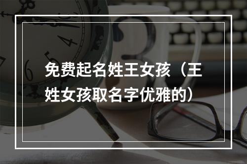免费起名姓王女孩（王姓女孩取名字优雅的）