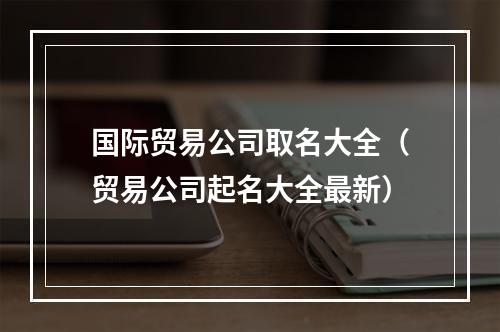 国际贸易公司取名大全（贸易公司起名大全最新）