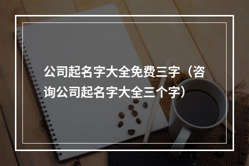 公司起名字大全免费三字（咨询公司起名字大全三个字）