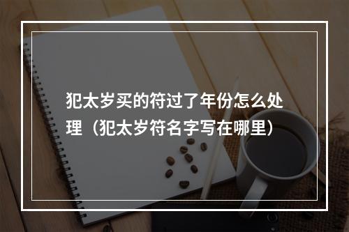犯太岁买的符过了年份怎么处理（犯太岁符名字写在哪里）