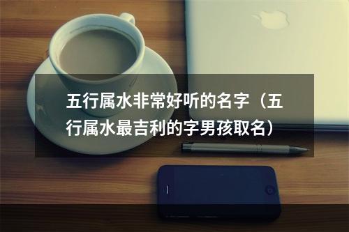 五行属水非常好听的名字（五行属水最吉利的字男孩取名）