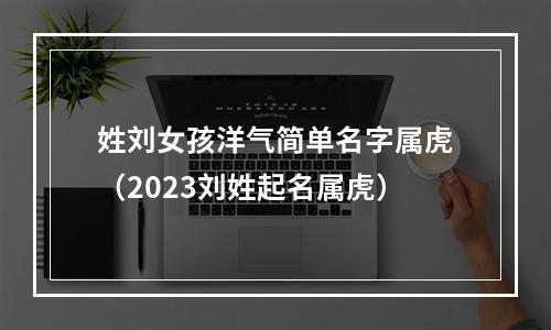 姓刘女孩洋气简单名字属虎（2023刘姓起名属虎）