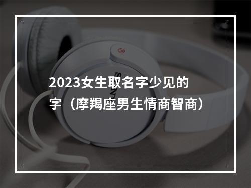 2023女生取名字少见的字（摩羯座男生情商智商）