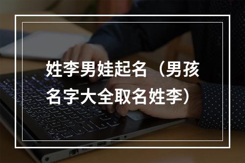 姓李男娃起名（男孩名字大全取名姓李）