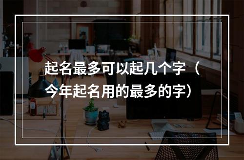 起名最多可以起几个字（今年起名用的最多的字）