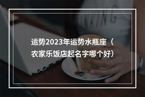运势2023年运势水瓶座（农家乐饭店起名字哪个好）