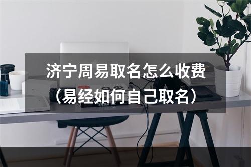 济宁周易取名怎么收费（易经如何自己取名）