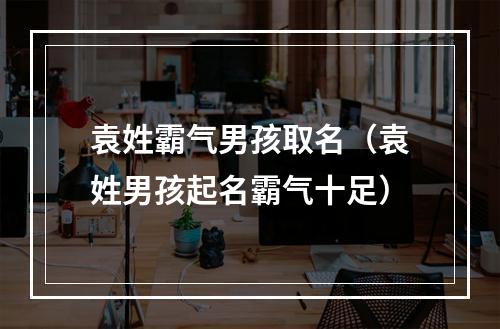 袁姓霸气男孩取名（袁姓男孩起名霸气十足）