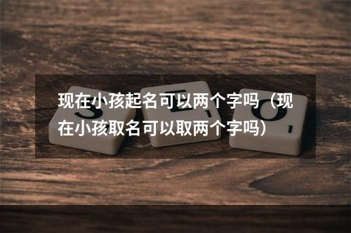 现在小孩起名可以两个字吗（现在小孩取名可以取两个字吗）