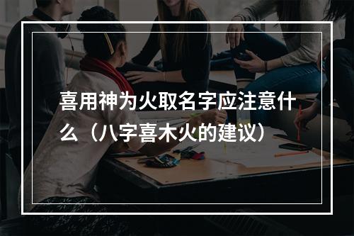 喜用神为火取名字应注意什么（八字喜木火的建议）