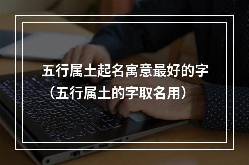 五行属土起名寓意最好的字（五行属土的字取名用）