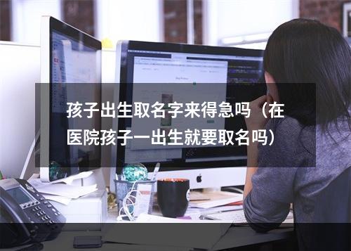 孩子出生取名字来得急吗（在医院孩子一出生就要取名吗）