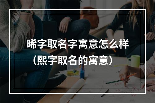 晞字取名字寓意怎么样（熙字取名的寓意）
