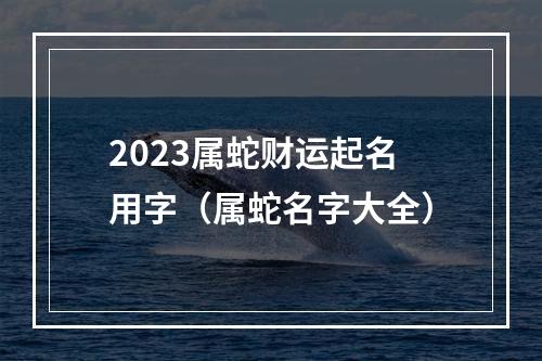 2023属蛇财运起名用字（属蛇名字大全）