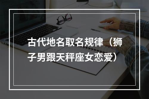 古代地名取名规律（狮子男跟天秤座女恋爱）