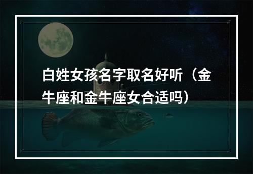 白姓女孩名字取名好听（金牛座和金牛座女合适吗）