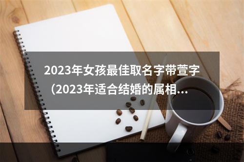2023年女孩最佳取名字带萱字（2023年适合结婚的属相）