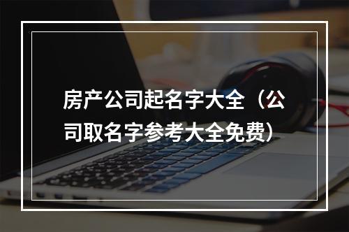 房产公司起名字大全（公司取名字参考大全免费）