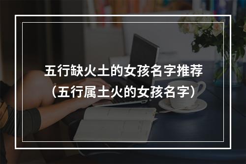 五行缺火土的女孩名字推荐（五行属土火的女孩名字）