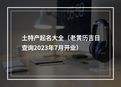 土特产起名大全（老黄历吉日查询2023年7月开业）
