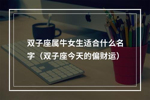 双子座属牛女生适合什么名字（双子座今天的偏财运）
