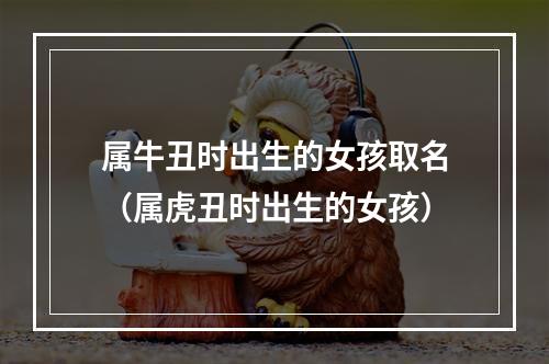 属牛丑时出生的女孩取名（属虎丑时出生的女孩）
