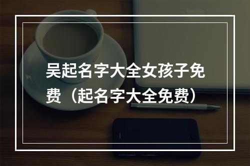 吴起名字大全女孩子免费（起名字大全免费）