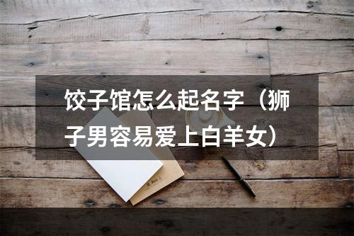 饺子馆怎么起名字（狮子男容易爱上白羊女）