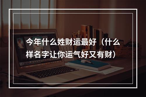 今年什么姓财运最好（什么样名字让你运气好又有财）