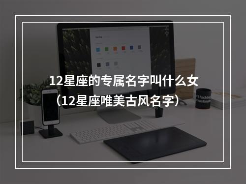 12星座的专属名字叫什么女（12星座唯美古风名字）