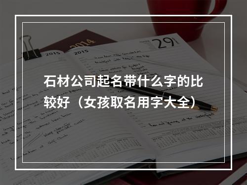 石材公司起名带什么字的比较好（女孩取名用字大全）