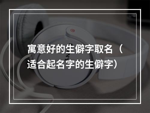寓意好的生僻字取名（适合起名字的生僻字）