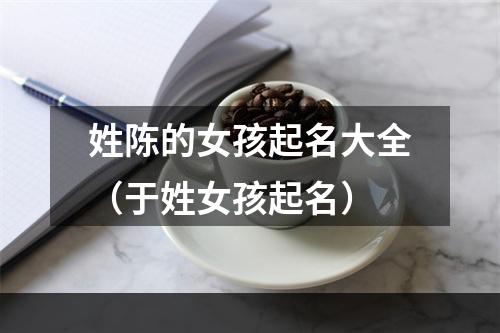 姓陈的女孩起名大全（于姓女孩起名）