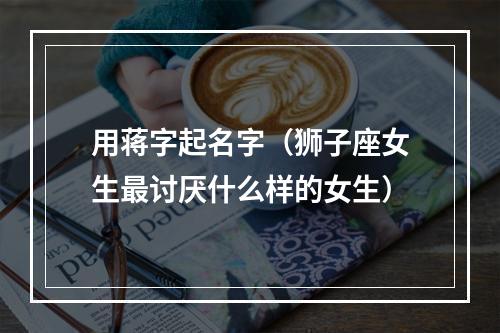 用蒋字起名字（狮子座女生最讨厌什么样的女生）