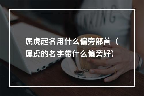 属虎起名用什么偏旁部首（属虎的名字带什么偏旁好）