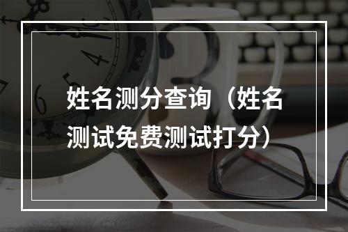 姓名测分查询（姓名测试免费测试打分）