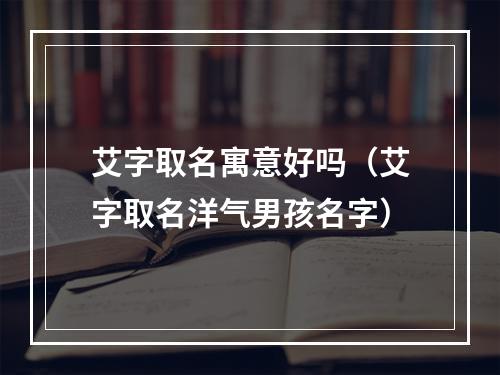 艾字取名寓意好吗（艾字取名洋气男孩名字）