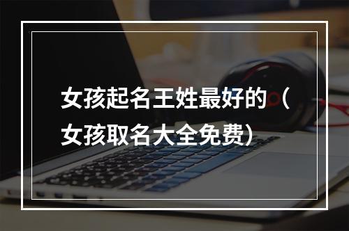 女孩起名王姓最好的（女孩取名大全免费）