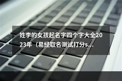 姓李的女孩起名字四个字大全2023年（易经取名测试打分sm）
